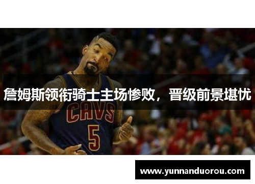 詹姆斯领衔骑士主场惨败，晋级前景堪忧