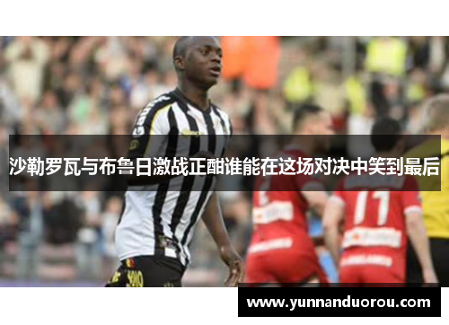 沙勒罗瓦与布鲁日激战正酣谁能在这场对决中笑到最后