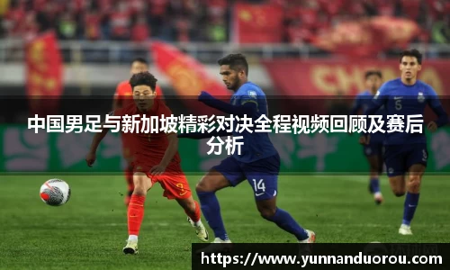 米兰中国男足与新加坡精彩对决全程视频回顾及赛后分析